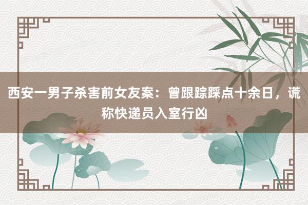 西安一男子杀害前女友案：曾跟踪踩点十余日，谎称快递员入室行凶