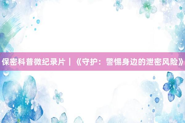 保密科普微纪录片｜《守护：警惕身边的泄密风险》