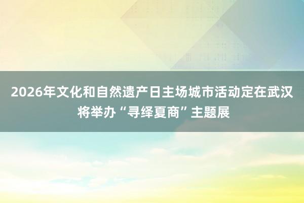 2026年文化和自然遗产日主场城市活动定在武汉 将举办“寻绎夏商”主题展
