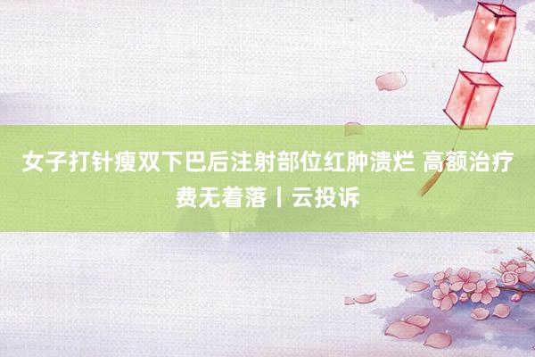 女子打针瘦双下巴后注射部位红肿溃烂 高额治疗费无着落丨云投诉