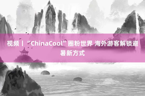视频丨“ChinaCool”圈粉世界 海外游客解锁避暑新方式