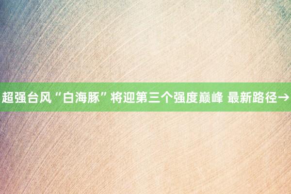 超强台风“白海豚”将迎第三个强度巅峰 最新路径→