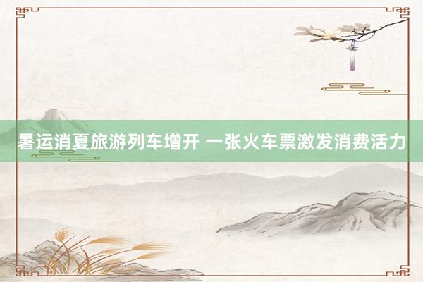 暑运消夏旅游列车增开 一张火车票激发消费活力
