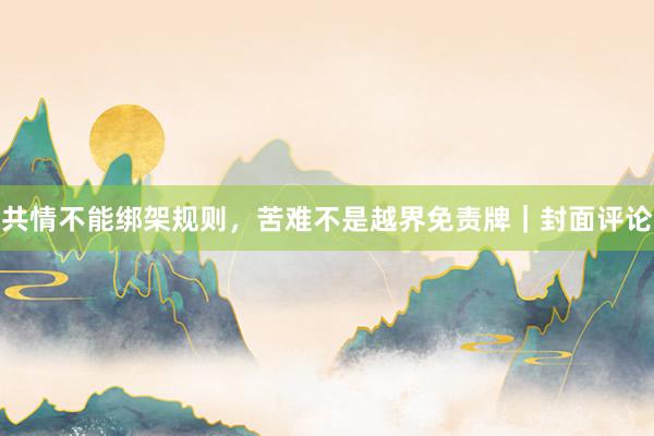 共情不能绑架规则，苦难不是越界免责牌｜封面评论