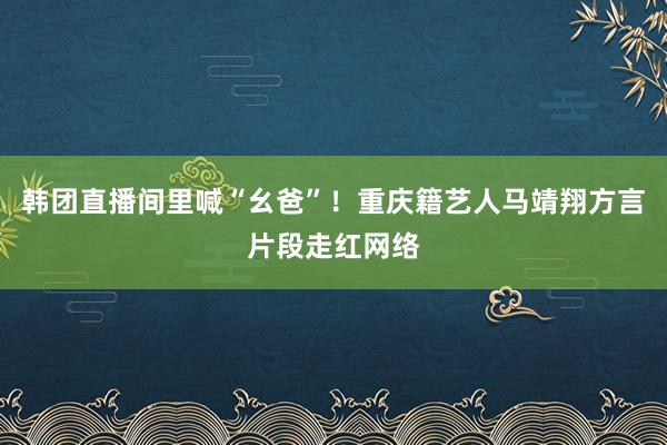 韩团直播间里喊“幺爸”！重庆籍艺人马靖翔方言片段走红网络