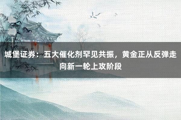 城堡证券：五大催化剂罕见共振，黄金正从反弹走向新一轮上攻阶段