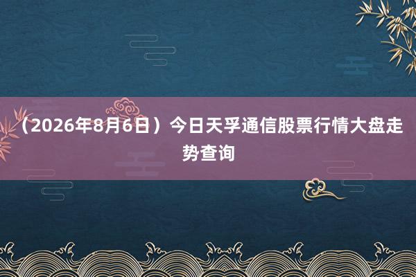 （2026年8月6日）今日天孚通信股票行情大盘走势查询