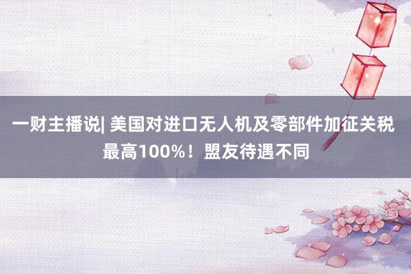 一财主播说| 美国对进口无人机及零部件加征关税 最高100%！盟友待遇不同