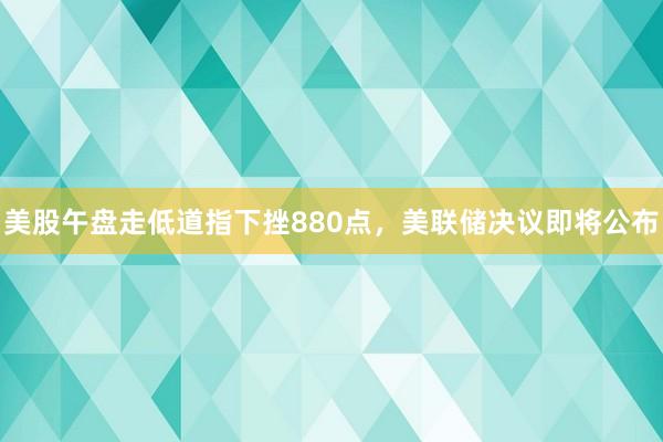 美股午盘走低道指下挫880点，美联储决议即将公布