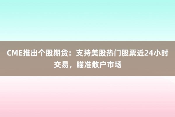CME推出个股期货：支持美股热门股票近24小时交易，瞄准散户市场