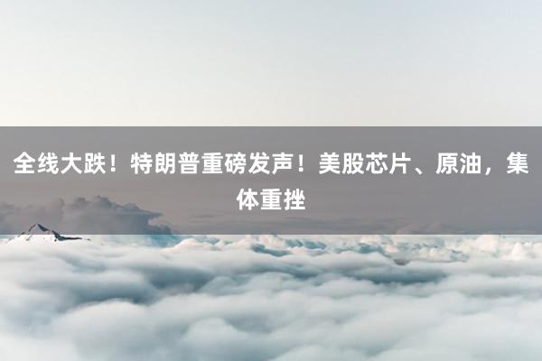 全线大跌！特朗普重磅发声！美股芯片、原油，集体重挫