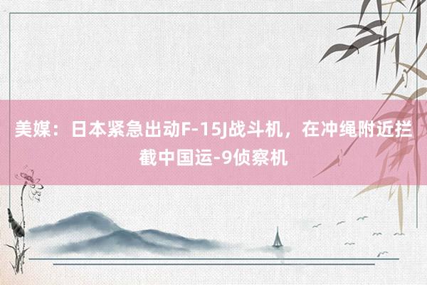 美媒：日本紧急出动F-15J战斗机，在冲绳附近拦截中国运-9侦察机