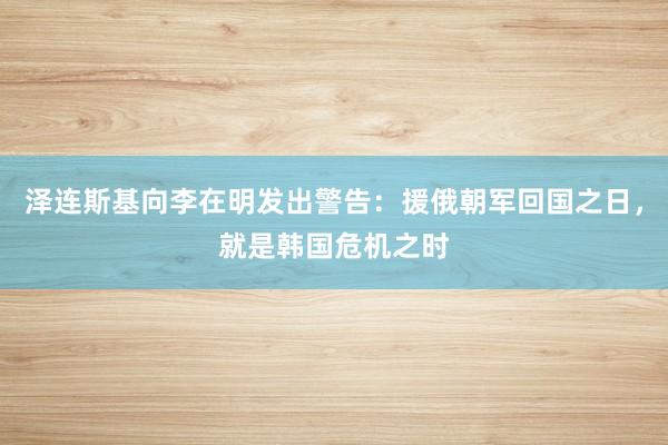 泽连斯基向李在明发出警告：援俄朝军回国之日，就是韩国危机之时