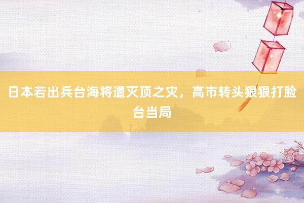 日本若出兵台海将遭灭顶之灾，高市转头狠狠打脸台当局
