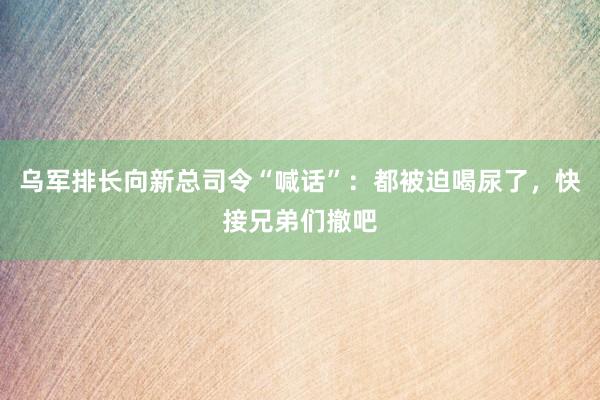 乌军排长向新总司令“喊话”：都被迫喝尿了，快接兄弟们撤吧