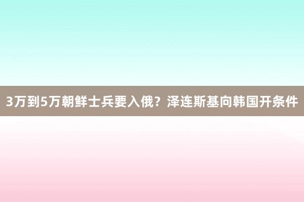 3万到5万朝鲜士兵要入俄？泽连斯基向韩国开条件