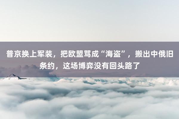 普京换上军装，把欧盟骂成“海盗”，搬出中俄旧条约，这场博弈没有回头路了