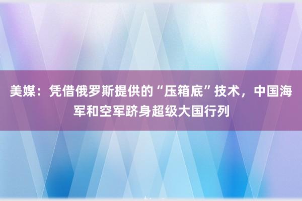 美媒：凭借俄罗斯提供的“压箱底”技术，中国海军和空军跻身超级大国行列