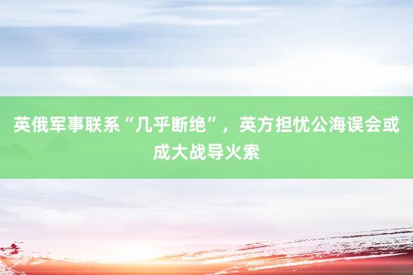 英俄军事联系“几乎断绝”，英方担忧公海误会或成大战导火索