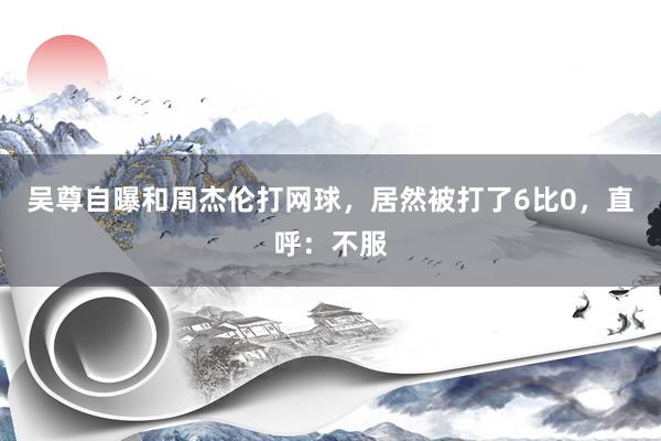 吴尊自曝和周杰伦打网球，居然被打了6比0，直呼：不服