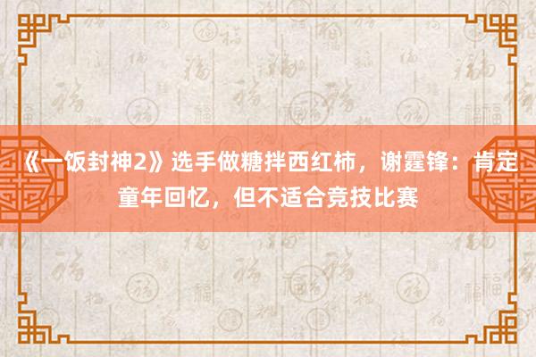 《一饭封神2》选手做糖拌西红柿，谢霆锋：肯定童年回忆，但不适合竞技比赛