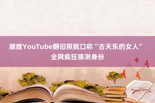 顺嫂YouTube翻旧照脱口称“古天乐的女人” 全网疯狂猜测身份