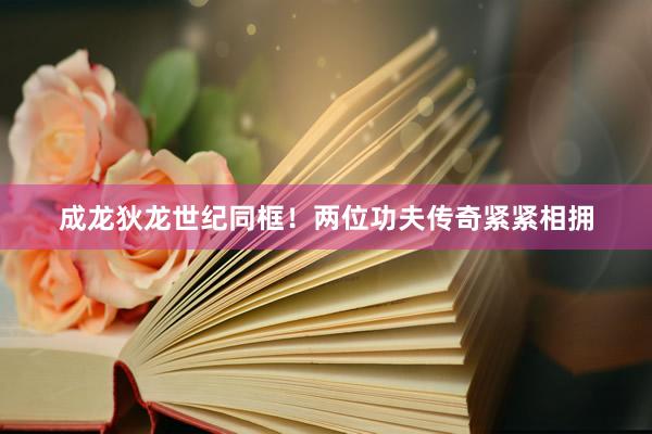 成龙狄龙世纪同框！两位功夫传奇紧紧相拥