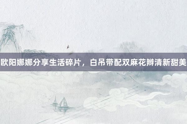 欧阳娜娜分享生活碎片，白吊带配双麻花辫清新甜美