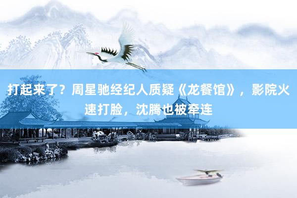 打起来了？周星驰经纪人质疑《龙餐馆》，影院火速打脸，沈腾也被牵连