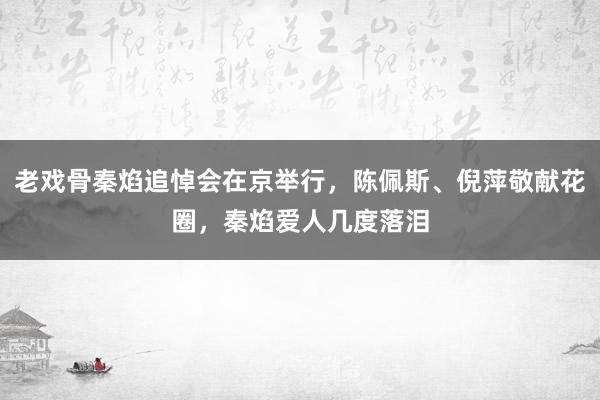 老戏骨秦焰追悼会在京举行，陈佩斯、倪萍敬献花圈，秦焰爱人几度落泪