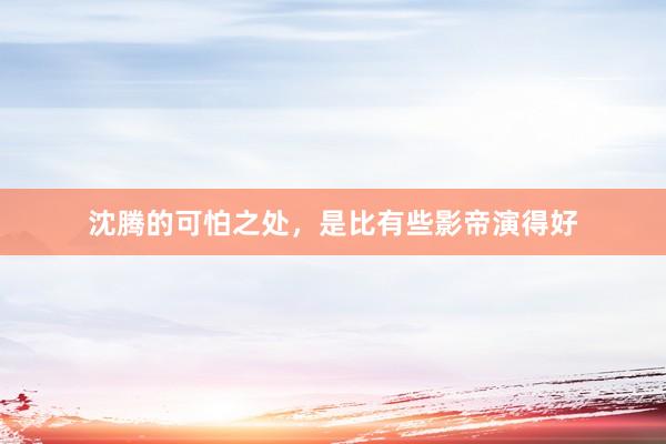 沈腾的可怕之处，是比有些影帝演得好