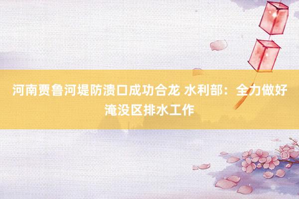 河南贾鲁河堤防溃口成功合龙 水利部：全力做好淹没区排水工作