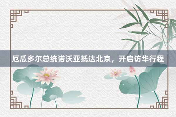厄瓜多尔总统诺沃亚抵达北京，开启访华行程