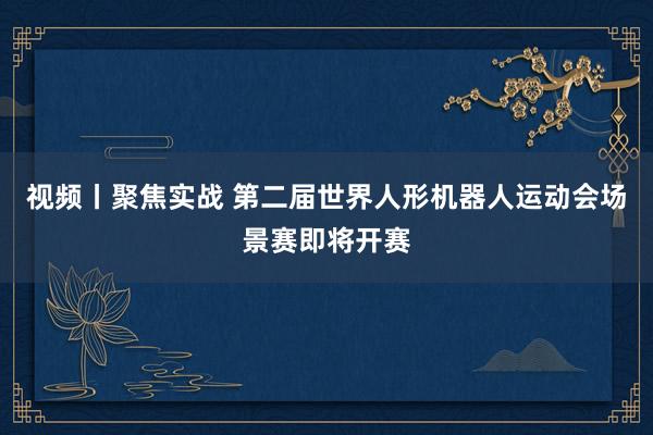 视频丨聚焦实战 第二届世界人形机器人运动会场景赛即将开赛