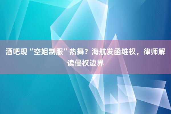 酒吧现“空姐制服”热舞？海航发函维权，律师解读侵权边界