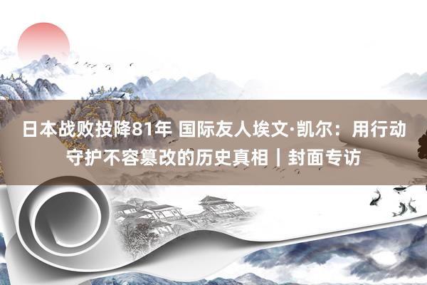 日本战败投降81年 国际友人埃文·凯尔：用行动守护不容篡改的历史真相｜封面专访