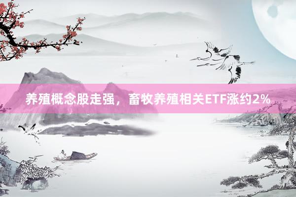 养殖概念股走强，畜牧养殖相关ETF涨约2%