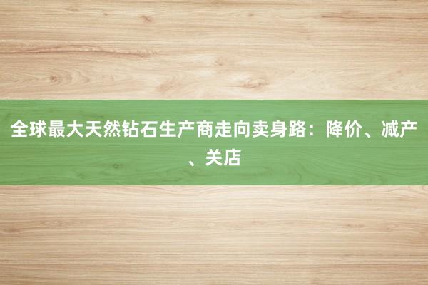 全球最大天然钻石生产商走向卖身路：降价、减产、关店