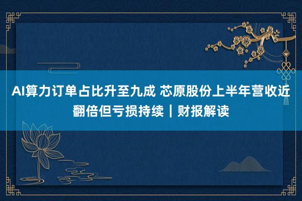AI算力订单占比升至九成 芯原股份上半年营收近翻倍但亏损持续｜财报解读