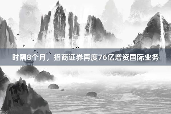时隔8个月，招商证券再度76亿增资国际业务