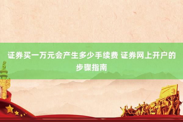 证券买一万元会产生多少手续费 证券网上开户的步骤指南
