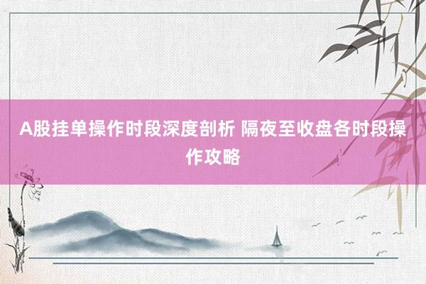 A股挂单操作时段深度剖析 隔夜至收盘各时段操作攻略