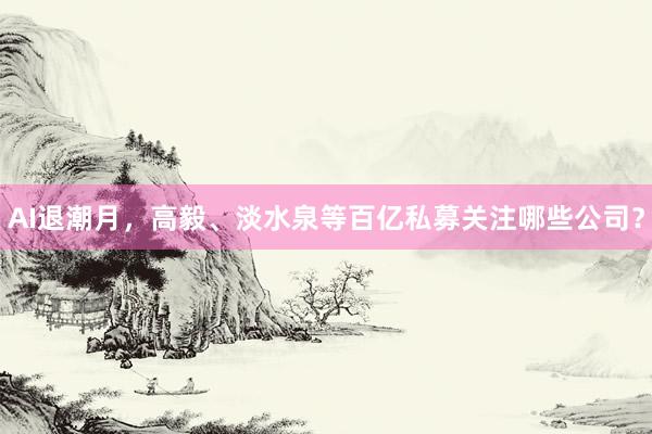 AI退潮月，高毅、淡水泉等百亿私募关注哪些公司？