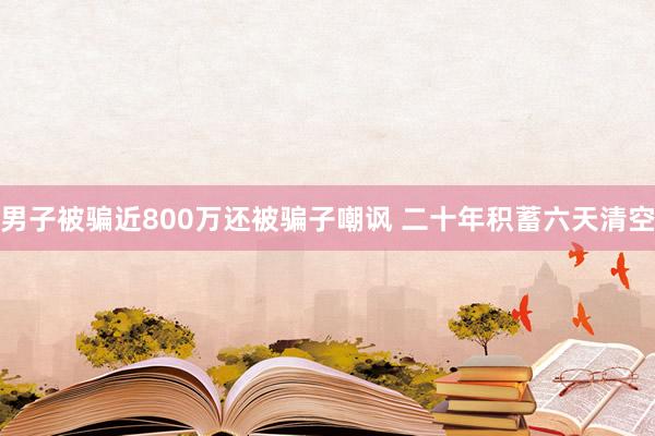 男子被骗近800万还被骗子嘲讽 二十年积蓄六天清空