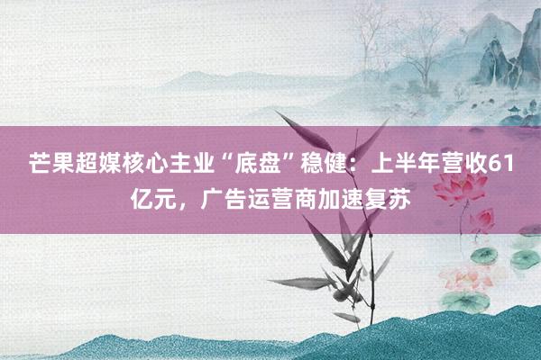 芒果超媒核心主业“底盘”稳健：上半年营收61亿元，广告运营商加速复苏