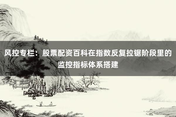 风控专栏：股票配资百科在指数反复拉锯阶段里的监控指标体系搭建