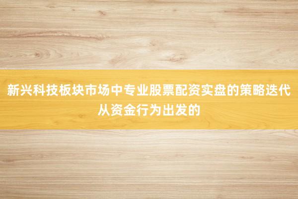 新兴科技板块市场中专业股票配资实盘的策略迭代从资金行为出发的