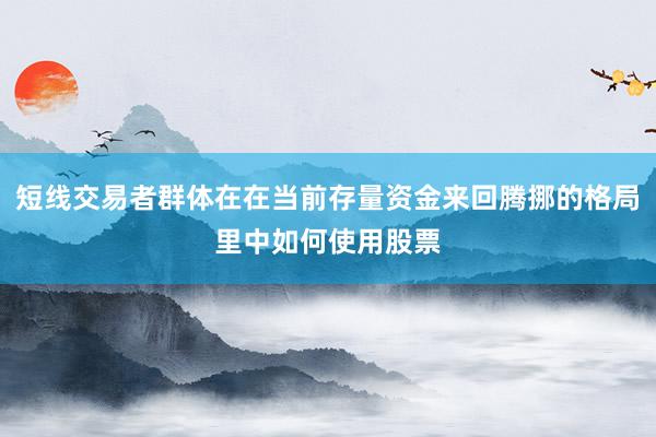 短线交易者群体在在当前存量资金来回腾挪的格局里中如何使用股票