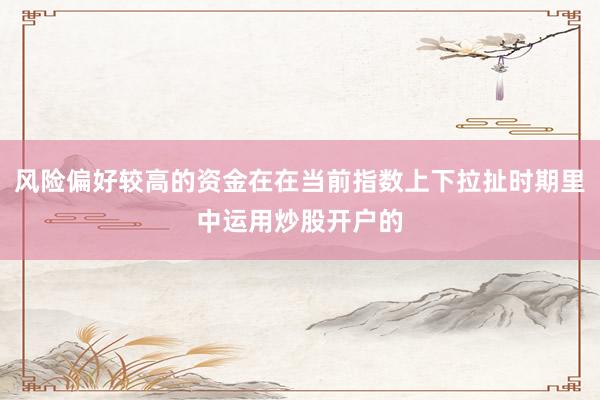 风险偏好较高的资金在在当前指数上下拉扯时期里中运用炒股开户的