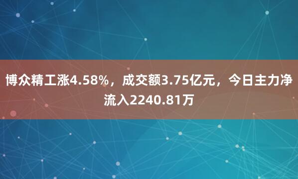 博众精工涨4.58%，成交额3.75亿元，今日主力净流入2240.81万